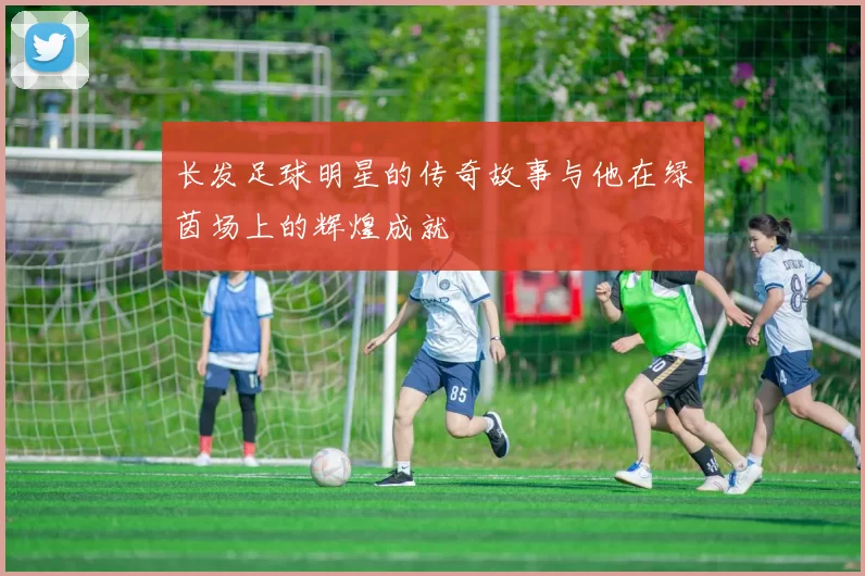 长发足球明星的传奇故事与他在绿茵场上的辉煌成就