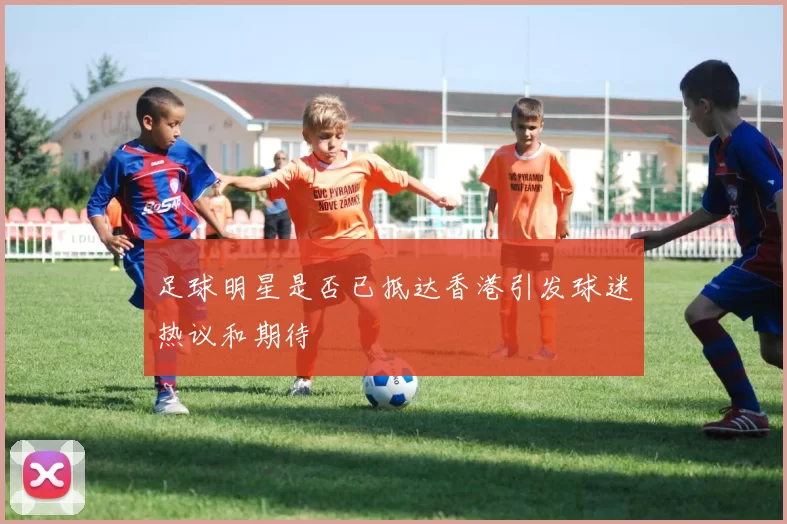 足球明星是否已抵达香港引发球迷热议和期待