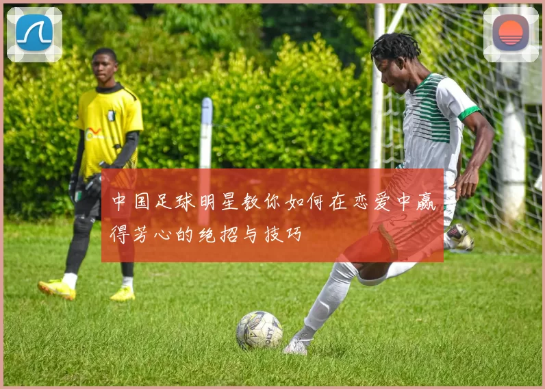 中国足球明星教你如何在恋爱中赢得芳心的绝招与技巧