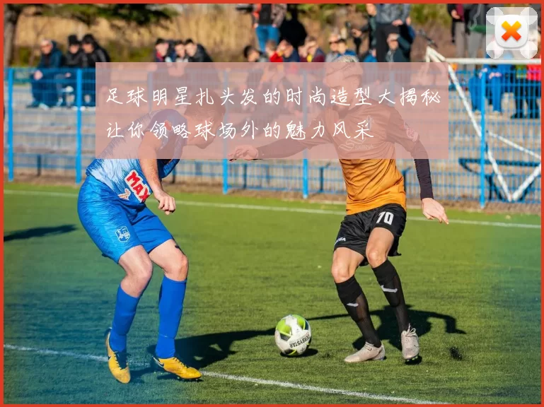 足球明星扎头发的时尚造型大揭秘让你领略球场外的魅力风采