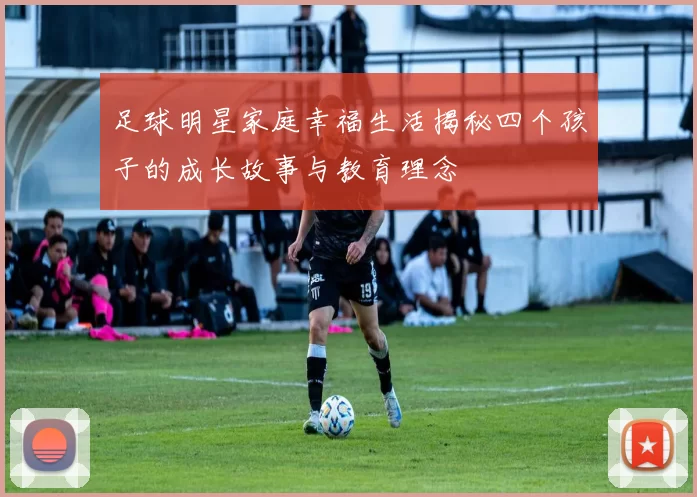 足球明星家庭幸福生活揭秘四个孩子的成长故事与教育理念