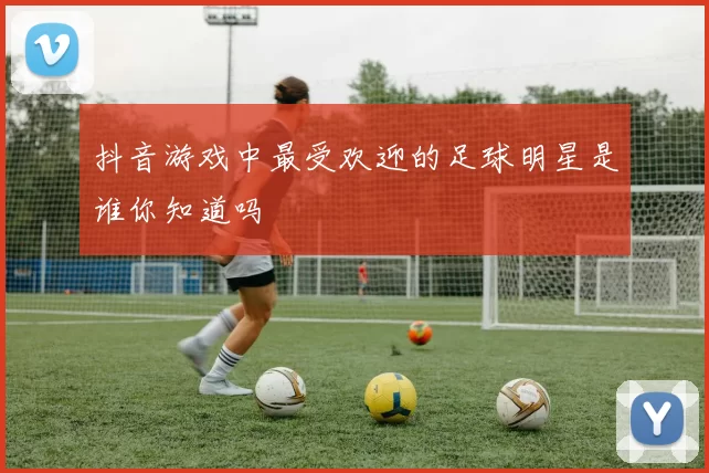 抖音游戏中最受欢迎的足球明星是谁你知道吗