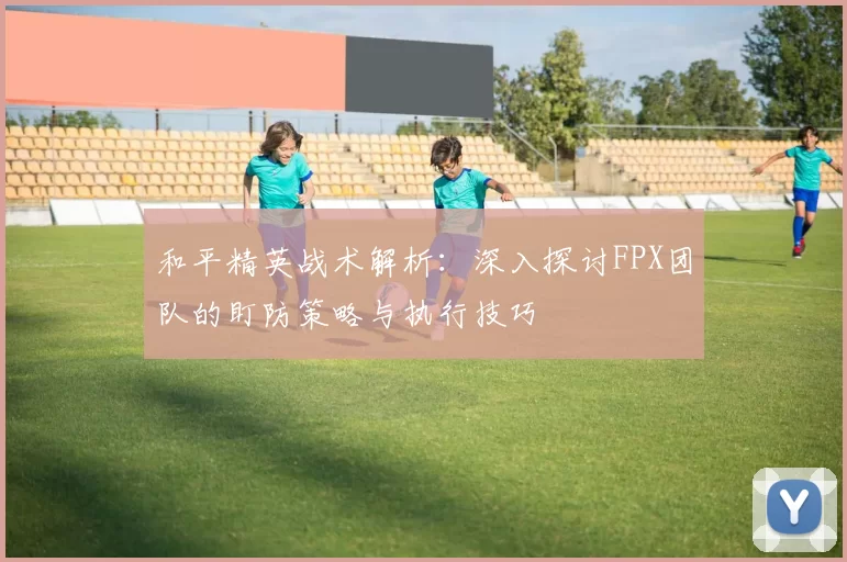 和平精英战术解析：深入探讨FPX团队的盯防策略与执行技巧