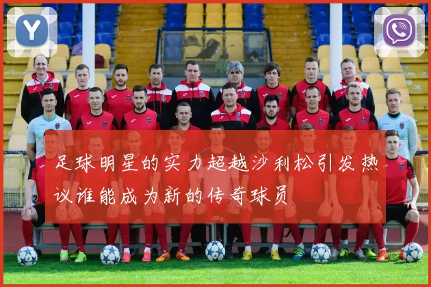 足球明星的实力超越沙利松引发热议谁能成为新的传奇球员