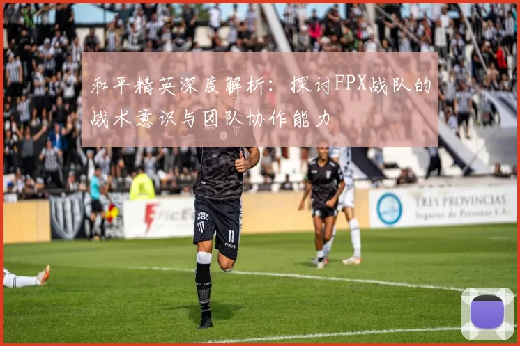 和平精英深度解析：探讨FPX战队的战术意识与团队协作能力