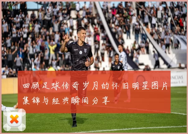 回顾足球传奇岁月的怀旧明星图片集锦与经典瞬间分享