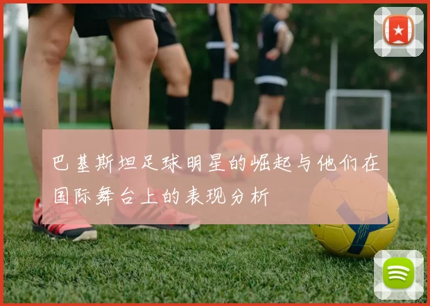 巴基斯坦足球明星的崛起与他们在国际舞台上的表现分析
