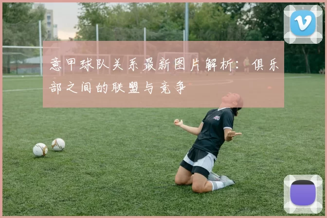 意甲球队关系最新图片解析：俱乐部之间的联盟与竞争
