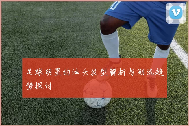 足球明星的油头发型解析与潮流趋势探讨
