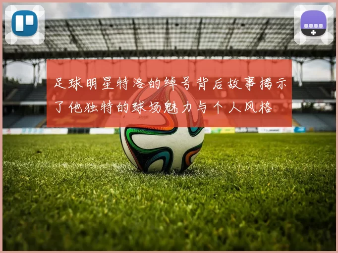 足球明星特洛的绰号背后故事揭示了他独特的球场魅力与个人风格