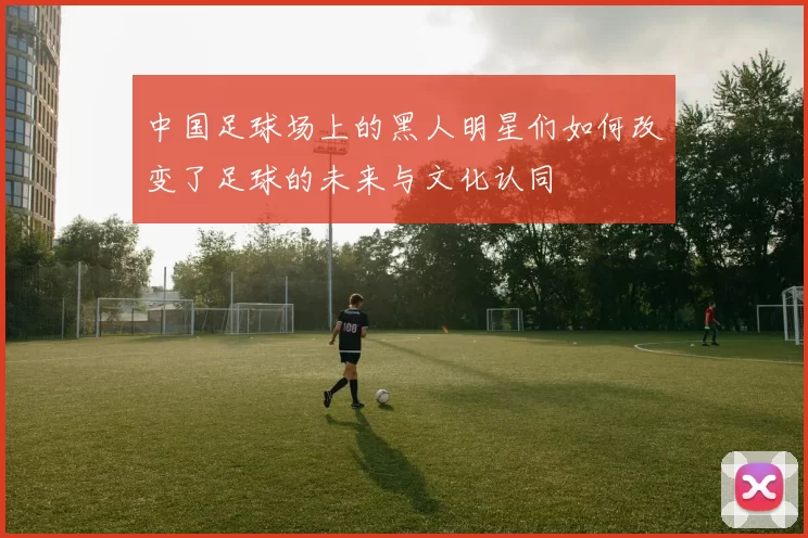中国足球场上的黑人明星们如何改变了足球的未来与文化认同
