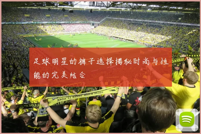 足球明星的裤子选择揭秘时尚与性能的完美结合
