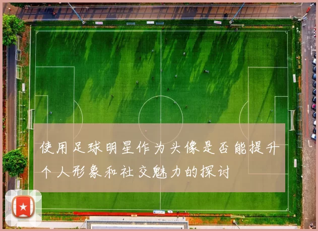 使用足球明星作为头像是否能提升个人形象和社交魅力的探讨