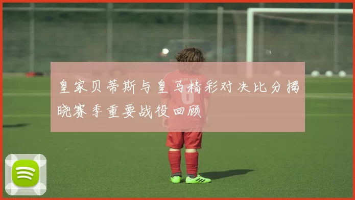 皇家贝蒂斯与皇马精彩对决比分揭晓赛季重要战役回顾