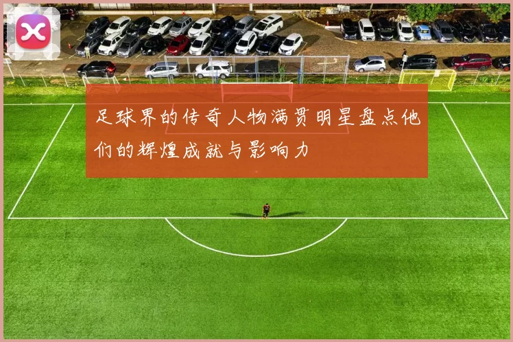 足球界的传奇人物满贯明星盘点他们的辉煌成就与影响力