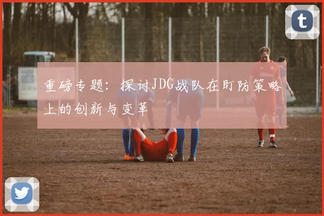 重磅专题：探讨JDG战队在盯防策略上的创新与变革