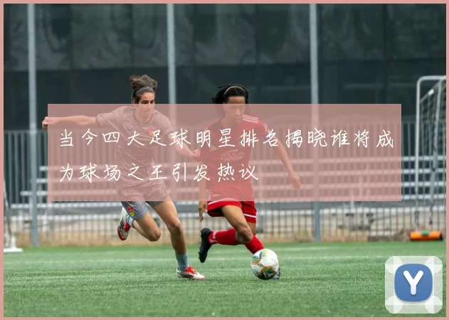 当今四大足球明星排名揭晓谁将成为球场之王引发热议