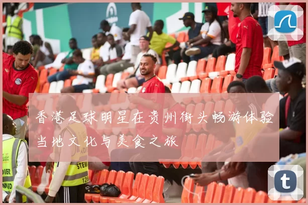 香港足球明星在贵州街头畅游体验当地文化与美食之旅