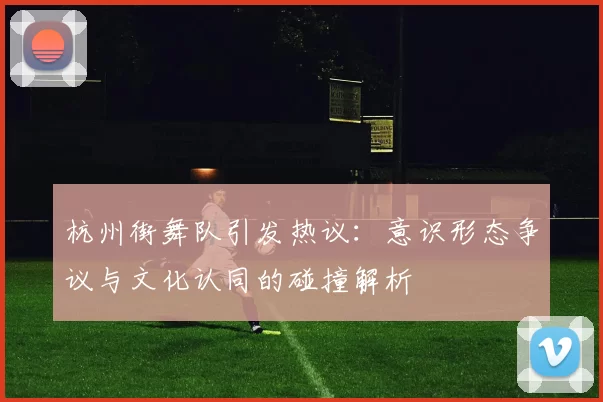 杭州街舞队引发热议：意识形态争议与文化认同的碰撞解析