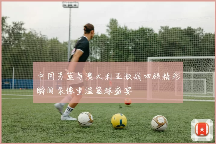 中国男篮与澳大利亚激战回顾精彩瞬间录像重温篮球盛宴