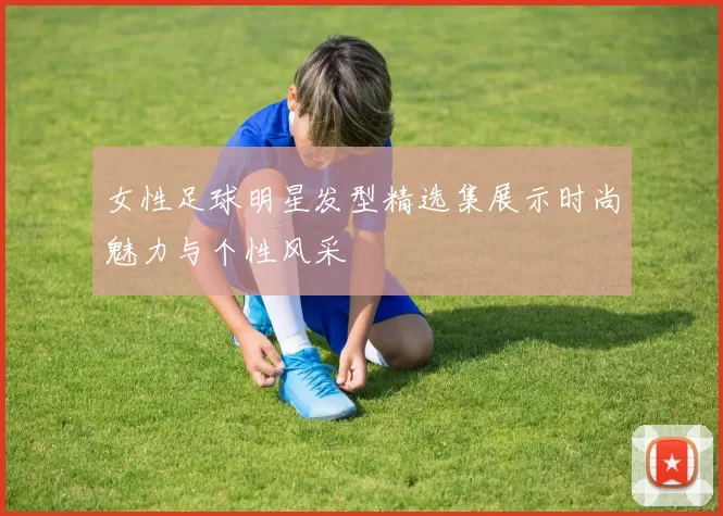 女性足球明星发型精选集展示时尚魅力与个性风采