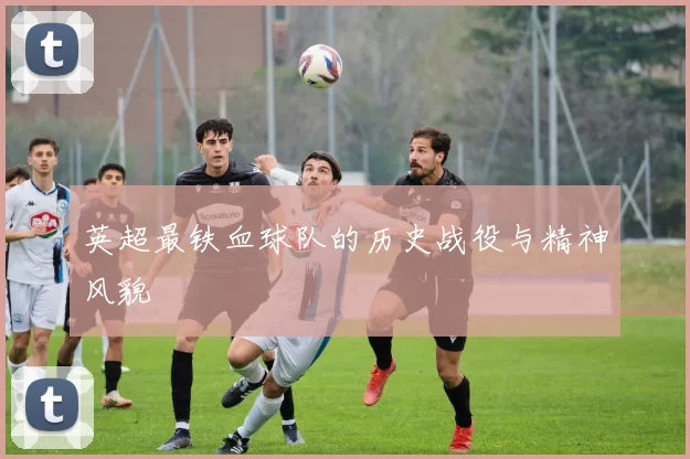 英超最铁血球队的历史战役与精神风貌