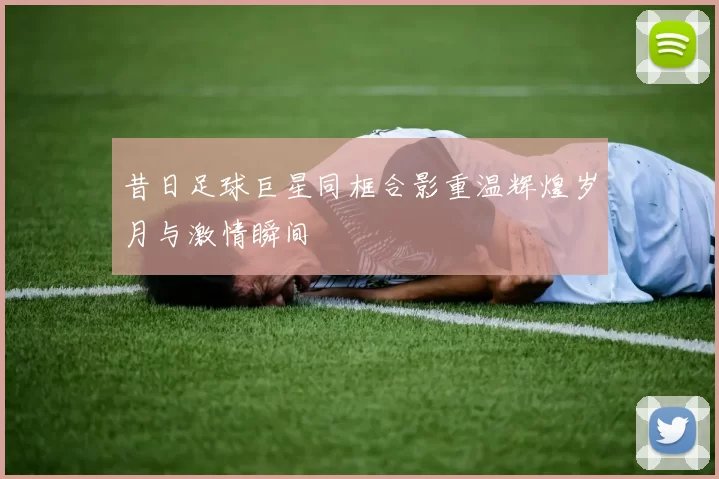 昔日足球巨星同框合影重温辉煌岁月与激情瞬间