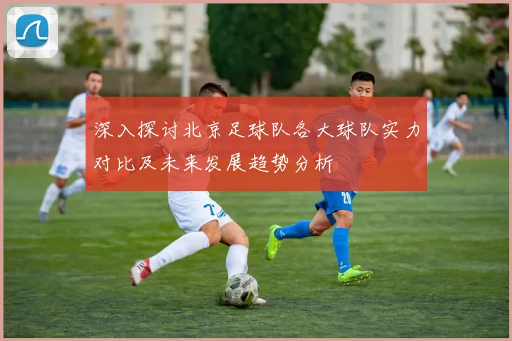 深入探讨北京足球队各大球队实力对比及未来发展趋势分析