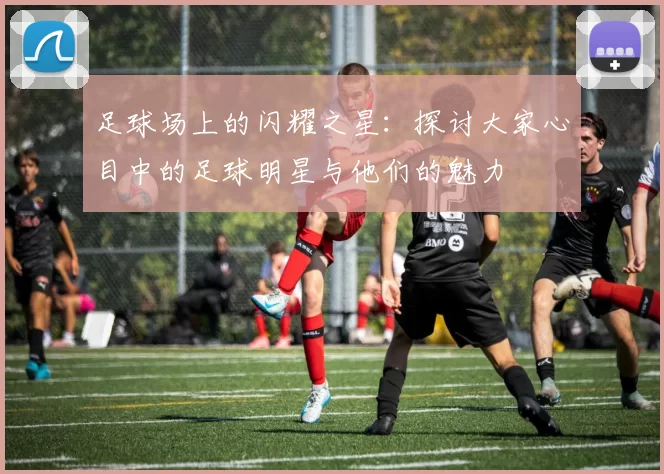 足球场上的闪耀之星：探讨大家心目中的足球明星与他们的魅力