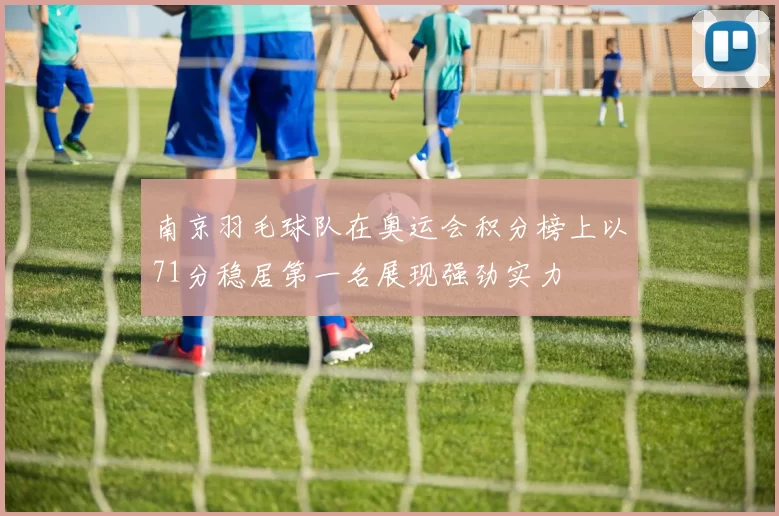 南京羽毛球队在奥运会积分榜上以71分稳居第一名展现强劲实力