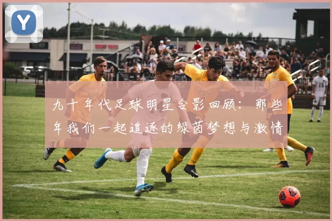 九十年代足球明星合影回顾：那些年我们一起追逐的绿茵梦想与激情