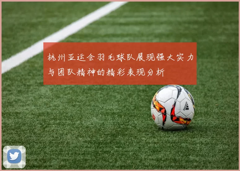 杭州亚运会羽毛球队展现强大实力与团队精神的精彩表现分析