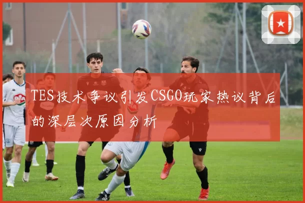 TES技术争议引发CSGO玩家热议背后的深层次原因分析
