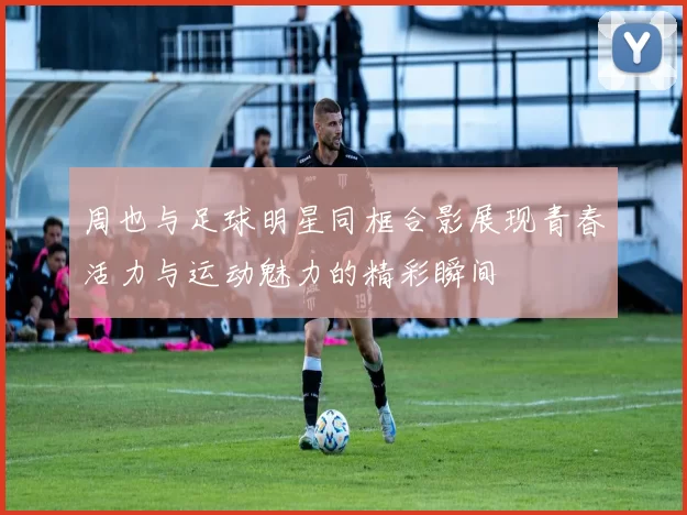 周也与足球明星同框合影展现青春活力与运动魅力的精彩瞬间