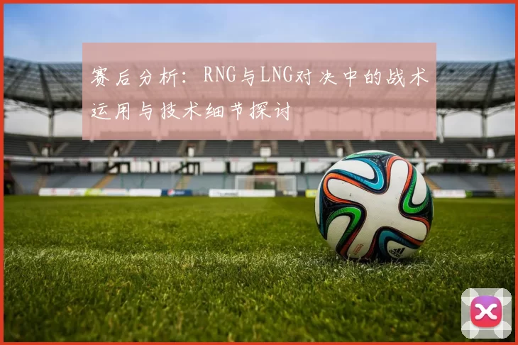 赛后分析：RNG与LNG对决中的战术运用与技术细节探讨