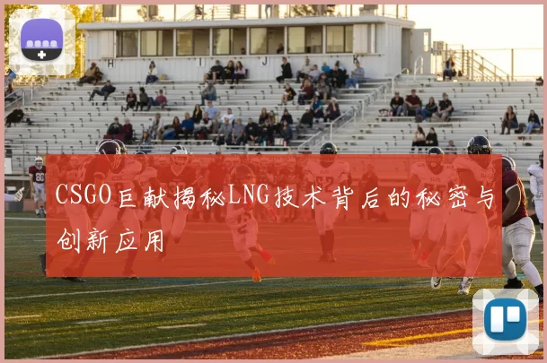 CSGO巨献揭秘LNG技术背后的秘密与创新应用