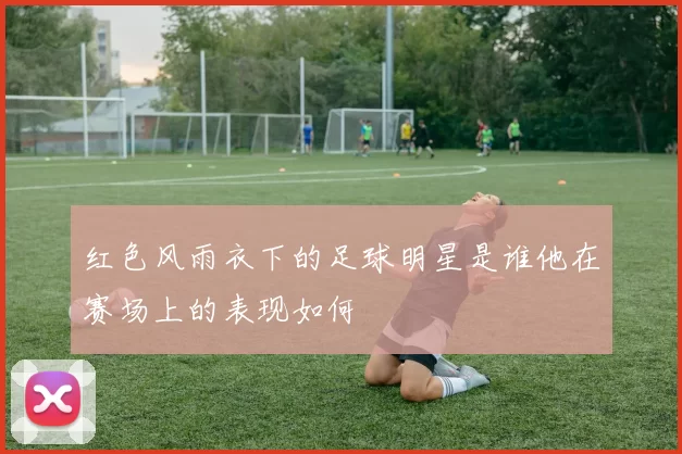 红色风雨衣下的足球明星是谁他在赛场上的表现如何