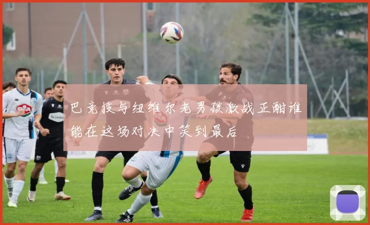巴竞技与纽维尔老男孩激战正酣谁能在这场对决中笑到最后