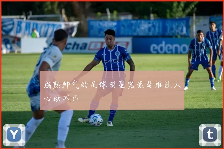 成熟帅气的足球明星究竟是谁让人心动不已