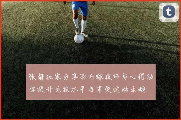 张静独家分享羽毛球技巧与心得助你提升竞技水平与享受运动乐趣