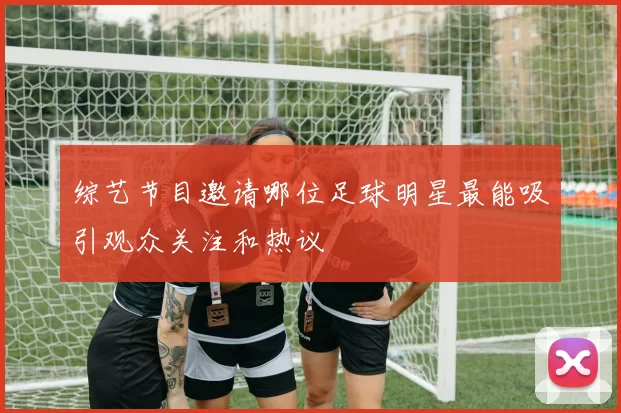 综艺节目邀请哪位足球明星最能吸引观众关注和热议