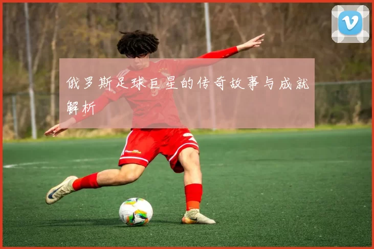 俄罗斯足球巨星的传奇故事与成就解析