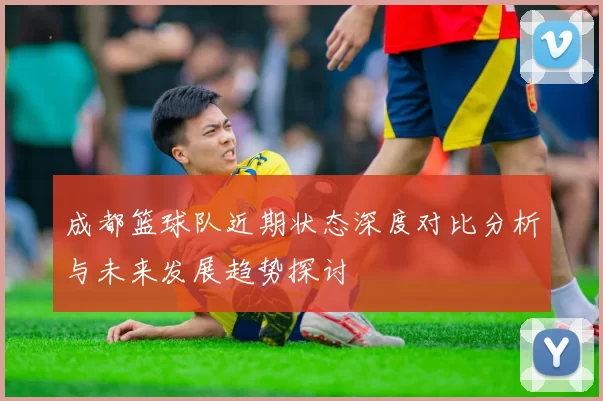 成都篮球队近期状态深度对比分析与未来发展趋势探讨