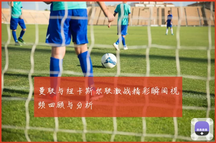 曼联与纽卡斯尔联激战精彩瞬间视频回顾与分析