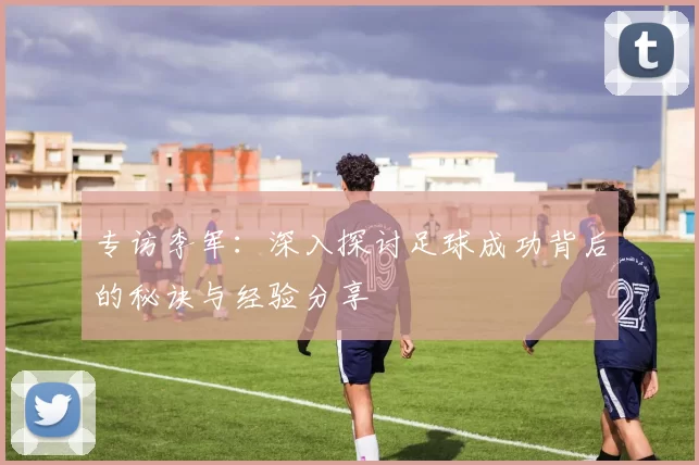 专访李军：深入探讨足球成功背后的秘诀与经验分享