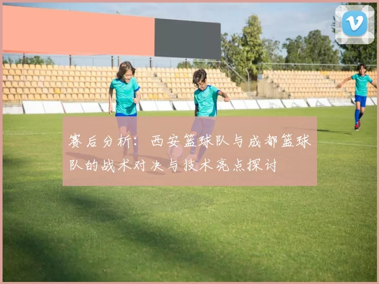赛后分析：西安篮球队与成都篮球队的战术对决与技术亮点探讨