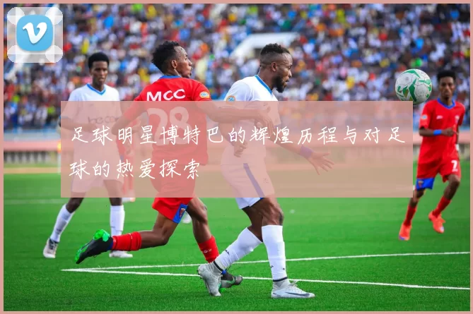 足球明星博特巴的辉煌历程与对足球的热爱探索